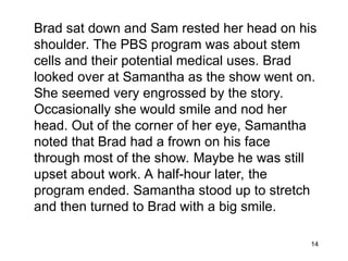 14
Brad sat down and Sam rested her head on his
shoulder. The PBS program was about stem
cells and their potential medical uses. Brad
looked over at Samantha as the show went on.
She seemed very engrossed by the story.
Occasionally she would smile and nod her
head. Out of the corner of her eye, Samantha
noted that Brad had a frown on his face
through most of the show. Maybe he was still
upset about work. A half-hour later, the
program ended. Samantha stood up to stretch
and then turned to Brad with a big smile.
 