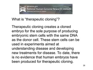 26
What is “therapeutic cloning”?
Therapeutic cloning creates a cloned
embryo for the sole purpose of producing
embryonic stem cells with the same DNA
as the donor cell. These stem cells can be
used in experiments aimed at
understanding disease and developing
new treatments for disease. To date, there
is no evidence that human embryos have
been produced for therapeutic cloning.
 