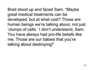 30
Brad stood up and faced Sam. “Maybe
great medical treatments can be
developed, but at what cost? Those are
human beings we’re talking about, not just
‘clumps of cells.’ I don’t understand, Sam.
You have always had pro-life beliefs like
me. Those are our babies that you’re
talking about destroying!”
 