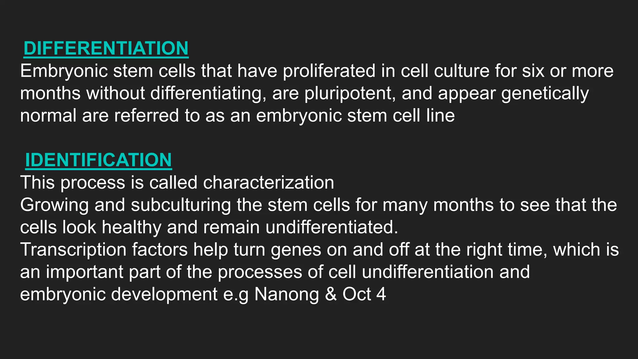 DIFFERENTIATION
Embryonic stem cells that have proliferated in cell culture for six or more
months without differentiating, are pluripotent, and appear genetically
normal are referred to as an embryonic stem cell line
IDENTIFICATION
This process is called characterization
Growing and subculturing the stem cells for many months to see that the
cells look healthy and remain undifferentiated.
Transcription factors help turn genes on and off at the right time, which is
an important part of the processes of cell undifferentiation and
embryonic development e.g Nanong & Oct 4
 