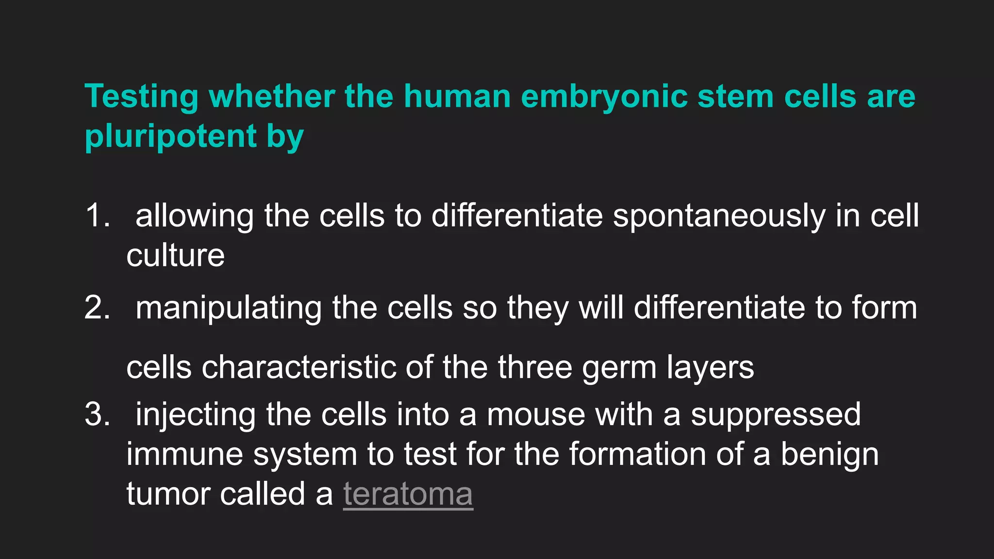 Testing whether the human embryonic stem cells are
pluripotent by
1. allowing the cells to differentiate spontaneously in cell
culture
2. manipulating the cells so they will differentiate to form
cells characteristic of the three germ layers
3. injecting the cells into a mouse with a suppressed
immune system to test for the formation of a benign
tumor called a teratoma
 