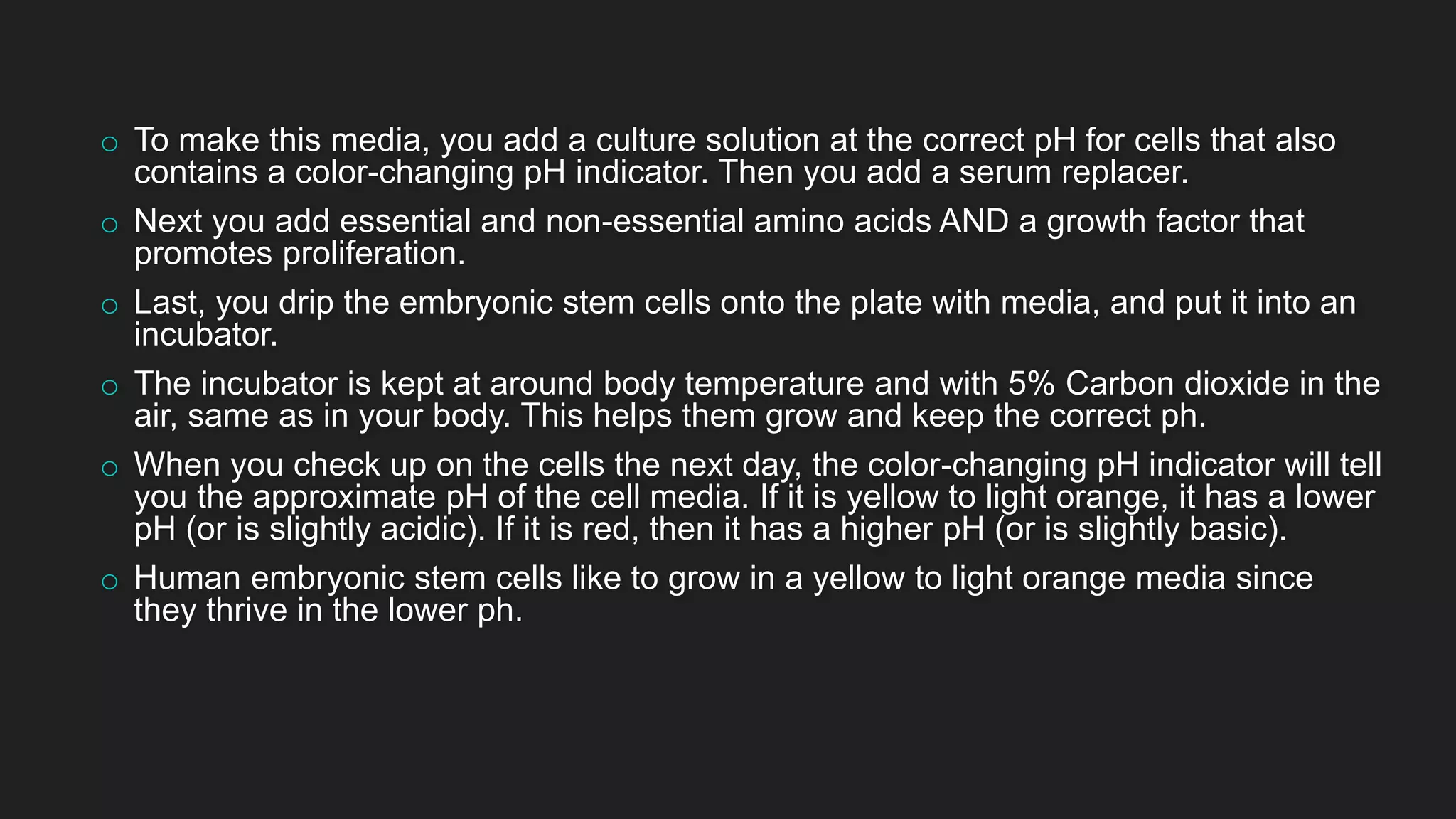 o To make this media, you add a culture solution at the correct pH for cells that also
contains a color-changing pH indicator. Then you add a serum replacer.
o Next you add essential and non-essential amino acids AND a growth factor that
promotes proliferation.
o Last, you drip the embryonic stem cells onto the plate with media, and put it into an
incubator.
o The incubator is kept at around body temperature and with 5% Carbon dioxide in the
air, same as in your body. This helps them grow and keep the correct ph.
o When you check up on the cells the next day, the color-changing pH indicator will tell
you the approximate pH of the cell media. If it is yellow to light orange, it has a lower
pH (or is slightly acidic). If it is red, then it has a higher pH (or is slightly basic).
o Human embryonic stem cells like to grow in a yellow to light orange media since
they thrive in the lower ph.
 