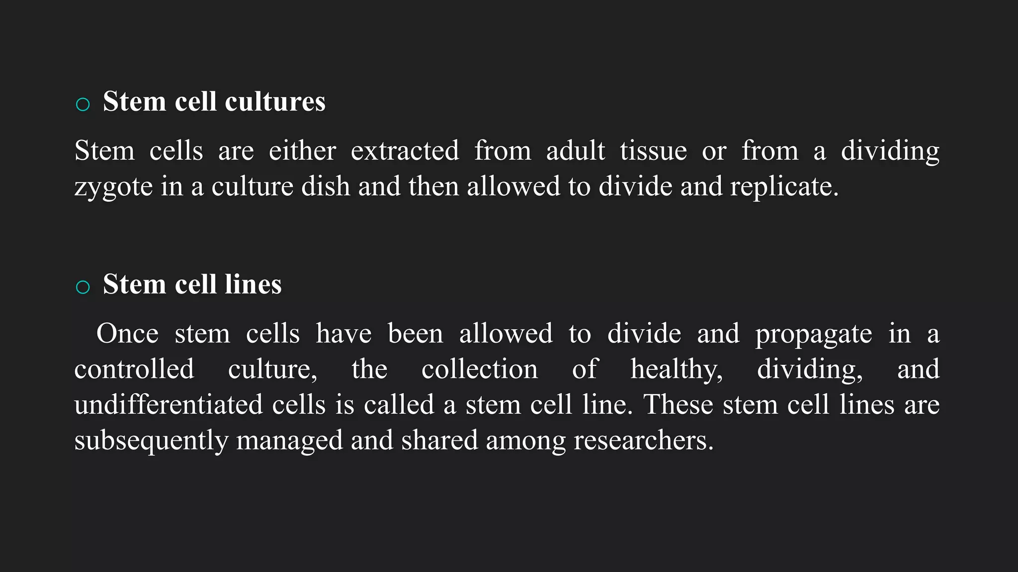 o Stem cell cultures
Stem cells are either extracted from adult tissue or from a dividing
zygote in a culture dish and then allowed to divide and replicate.
o Stem cell lines
Once stem cells have been allowed to divide and propagate in a
controlled culture, the collection of healthy, dividing, and
undifferentiated cells is called a stem cell line. These stem cell lines are
subsequently managed and shared among researchers.
 