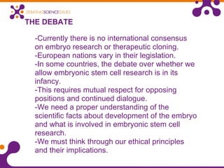 THE DEBATE
-Currently there is no international consensus
on embryo research or therapeutic cloning.
-European nations vary in their legislation.
-In some countries, the debate over whether we
allow embryonic stem cell research is in its
infancy.
-This requires mutual respect for opposing
positions and continued dialogue.
-We need a proper understanding of the
scientific facts about development of the embryo
and what is involved in embryonic stem cell
research.
-We must think through our ethical principles
and their implications.
 
