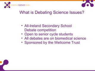 What is Debating Science Issues?
• All-Ireland Secondary School
Debate competition
• Open to senior cycle students
• All debates are on biomedical science
• Sponsored by the Wellcome Trust
 
