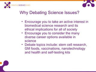 Why Debating Science Issues?
• Encourage you to take an active interest in
biomedical science research and its
ethical implications for all of society
• Encourage you to consider the many
diverse career options available in
science
• Debate topics include: stem cell research,
GM foods, vaccinations, nanotechnology
and health and self-testing kits
 