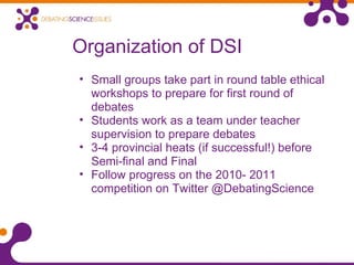 Organization of DSI
• Small groups take part in round table ethical
workshops to prepare for first round of
debates
• Students work as a team under teacher
supervision to prepare debates
• 3-4 provincial heats (if successful!) before
Semi-final and Final
• Follow progress on the 2010- 2011
competition on Twitter @DebatingScience
 
