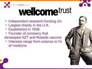 • Independent research-funding charity
• Largest charity in the U.K.
• Established in 1936
• Founder of company that
developed AZT and Rubella vaccines
• Interests range from science to history
of medicine
 