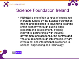Science Foundation Ireland
• REMEDI is one of ten centres of excellence
in Ireland funded by the Science Foundation
Ireland and dedicated to advancing Ireland’s
smart economy through cutting-edge
research and development. Forging
innovative partnerships with industry,
government and academia, the centres add
value to Ireland through job creation, inward
investment and international excellence in
science, engineering and technology.
 