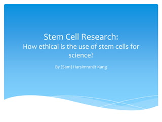 Stem Cell Research:
How ethical is the use of stem cells for
science?
By (Sam) Harsimranjit Kang

 