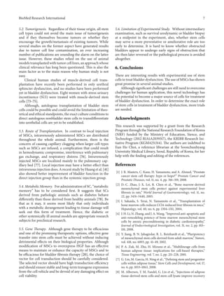 BioMed Research International 7
5.2. Tumorigenesis. Regardless of their tissue origin, all stem
cell types could not avoid the main issue of tumorigenesis
and if they themselves become tumors or whether they
encourage the growth/metastasis of existing tumors. While
several studies on the former aspect have generated results
due to tumor cell line contamination, an ever increasing
number of publications are sounding the alarm on the latter
issue. However, these studies relied on the use of animal
models transplanted with tumor cell lines, an approach whose
clinical relevance has long been questioned. This is also the
main factor as to the main reason why human study is not
easy.
Clinical human studies of muscle-derived cell trans-
plantation have recently been performed in only urethral
sphincter dysfunction, and no studies have been performed
yet in bladder dysfunction. Eight women with stress urinary
incontinence (SUI) were treated with muscle-derived stem
cells [73–75].
Although, autologous transplantation of bladder stem
cells could be possible and could avoid the limitation of theo-
retical and ethical standpoints, the exact culture conditions to
direct autologous nonbladder stem cells to transdifferentiate
into urothelial cells are yet to be established.
5.3. Route of Transplantation. In contrast to local injection
of MSCs, intravenously administered MSCs are distributed
throughout the whole animal. Furthermore, there is the
concern of causing capillary clogging when larger cell types
such as MSCs are infused, a complication that could result
in hemodynamic compromise, interference with pulmonary
gas exchange, and respiratory distress [76]. Intravenously
injected MSCs are localized mainly to the pulmonary cap-
illary bed [77]. Local injection may have a better effect than
intravenous injection does. A recent study by Huang et al. [41]
also showed better improvement of bladder function in the
direct injection group than in the systemic injection group.
5.4. Metabolic Memory. For administration of SC, “metabolic
memory” has to be considered first. It suggests that SCs
derived from pathologic animals such as diabetes behave
differently than those derived from healthy animals [78]. Be
that as it may, it seems most likely that only individuals
with a metabolic derangement leading to tissue damage will
seek out this form of treatment. Hence, the diabetic or
other systemically ill animal models are appropriate research
subjects for preclinical research.
5.5. Gene Therapy. Although gene therapy to be efficacious
and one of the promising therapeutic options, effective gene
transfer into stem cells must be achieved without inducing
detrimental effects on their biological properties. Although
modification of MSCs to overexpress HGF has an effective
means to maintain or enhance the capacity of MSCs and to
be efficacious for bladder fibrosis therapy [20], the choice of
vector for cell transduction should be carefully considered.
The selected vector should have high transduction efficiency
and should ensure stable and long-term transgene expression
from the cell vehicle and be devoid of any damaging effect on
cell viability.
5.6. Limitation of Experimental Study. Without intermediary
examination, such as survival urodynamic or bladder biopsy
at a midpoint in the experiment, also, whether stem cells
may serve a more preventative or ameliorative role are too
early to determine. It is hard to know whether obstructed
bladders appear to undergo early signs of obstruction that
are then later reversed or the pathological process is avoided
altogether.
6. Conclusions
There are interesting results with experimental use of stem
cells to treat bladder dysfunction. The use of MSCs has shown
great promise in several animal studies.
Although significant challenges are still need to overcome
challenges for human application, this novel technology has
the potential to become a major source of cells for treatment
of bladder dysfunction. In order to determine the exact role
of stem cells in treatment of bladder dysfunction, more trials
are needed.
Acknowledgments
This research was supported by a grant from the Research
Program through the National Research Foundation of Korea
(NRF) funded by the Ministry of Education, Sience, and
Technology (2012-R1A1A2039317), the KRIBB Research Ini-
tiative Program (KGM4251314). The authors are indebted to
Eun Ho Choi, a reference librarian at the Soonchunhyang
Univetsity Medical Library, Seoul, Republic of Korea, for her
help with the finding and editing of the references.
References
[1] J. R. Masters, C. Kane, H. Yamamoto, and A. Ahmed, “Prostate
cancer stem cell therapy: hype or hope?” Prostate Cancer and
Prostatic Diseases, vol. 11, no. 4, pp. 316–319, 2008.
[2] D.-C. Zhao, J.-X. Lei, R. Chen et al., “Bone marrow-derived
mesenchymal stem cells protect against experimental liver
fibrosis in rats,” World Journal of Gastroenterology, vol. 11, no.
22, pp. 3431–3440, 2005.
[3] I. Sakaida, S. Terai, N. Yamamoto et al., “Transplantation of
bone marrow cells reduces CCl4-induced liver fibrosis in mice,”
Hepatology, vol. 40, no. 6, pp. 1304–1311, 2004.
[4] J. H. Li, N. Zhang, and J. A. Wang, “Improved anti-apoptotic and
anti-remodeling potency of bone marrow mesenchymal stem
cells by anoxic preconditioning in diabetic cardiomyopathy,”
Journal of Endocrinological Investigation, vol. 31, no. 2, pp. 103–
110, 2008.
[5] Y. Jiang, B. N. Jahagirdar, R. L. Reinhardt et al., “Pluripotency
of mesenchymal stem cells derived from adult marrow,” Nature,
vol. 418, no. 6893, pp. 41–49, 2002.
[6] P. A. Zuk, M. Zhu, H. Mizuno et al., “Multilineage cells from
human adipose tissue: implications for cell-based therapies,”
Tissue Engineering, vol. 7, no. 2, pp. 211–228, 2001.
[7] G. Lin, M. Garcia, H. Ning et al., “Defining stem and progenitor
cells within adipose tissue,” Stem Cells and Development, vol. 17,
no. 6, pp. 1053–1063, 2008.
[8] M. Albersen, T. M. Fandel, G. Lin et al., “Injections of adipose
tissue-derived stem cells and stem cell lysate improve recovery
 