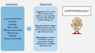 SYMPTOMOLOGY
Loss of consciousness
Confusion
Head pain
Blurry vision
Difficulty concentrating
Memory loss
Dizziness
Nausea and vomiting
Cognitive: memory loss,
slow reaction time,
inability to pay attention,
slow learning, difficulty
understanding, etc.
Physical: headache, fatigue,
sleep disorders, tinnitus,
loss of smell, sensitivity to
light and sound, etc.
Psychological: irritability,
frustration, anxiety,
personality changes,
disinhibitions, suicidality,
depression, etc.
IMMEDIATE PERSISTENT
 