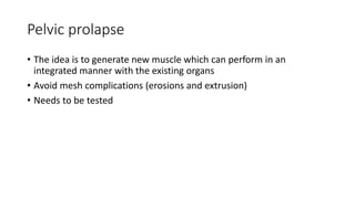 Pelvic prolapse
• The idea is to generate new muscle which can perform in an
integrated manner with the existing organs
• Avoid mesh complications (erosions and extrusion)
• Needs to be tested
 