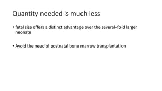 Quantity needed is much less
• fetal size offers a distinct advantage over the several–fold larger
neonate
• Avoid the need of postnatal bone marrow transplantation
 