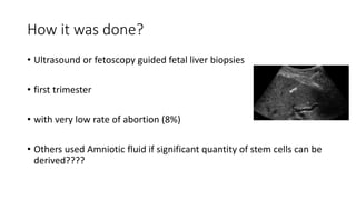 How it was done?
• Ultrasound or fetoscopy guided fetal liver biopsies
• first trimester
• with very low rate of abortion (8%)
• Others used Amniotic fluid if significant quantity of stem cells can be
derived????
 