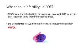 What about infertility: In POF?
• AFSCs were transplanted into the ovaries of mice with POF six weeks
post induction using chemotherapeutic drugs.
• the transplanted AFSCs did not differentiate into germ line cells in
vivo.
 