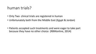 human trials?
• Only Two clinical trials are registered in human
• Unfortunately both from the Middle East (Egypt & Jordan)
• Patients accepted such treatments and were eager to take part
because they have no other choice (RBMonline, 2014)
 