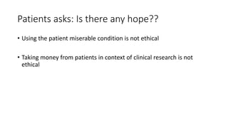 Patients asks: Is there any hope??
• Using the patient miserable condition is not ethical
• Taking money from patients in context of clinical research is not
ethical
 