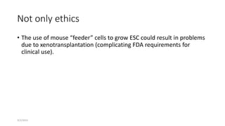3/2/2015
Not only ethics
• The use of mouse “feeder” cells to grow ESC could result in problems
due to xenotransplantation (complicating FDA requirements for
clinical use).
 