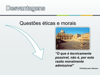 Desvantagens“O que é tecnicamente possível, não é, por esta razão moralmente admissível”Proferido pelo Vaticano