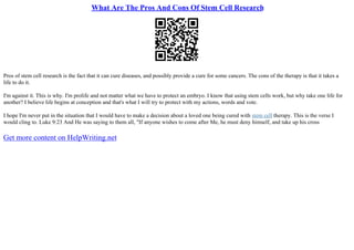 What Are The Pros And Cons Of Stem Cell Research
Pros of stem cell research is the fact that it can cure diseases, and possibly provide a cure for some cancers. The cons of the therapy is that it takes a
life to do it.
I'm against it. This is why. I'm prolife and not matter what we have to protect an embryo. I know that using stem cells work, but why take one life for
another? I believe life begins at conception and that's what I will try to protect with my actions, words and vote.
I hope I'm never put in the situation that I would have to make a decision about a loved one being cured with stem cell therapy. This is the verse I
would cling to. Luke 9:23 And He was saying to them all, "If anyone wishes to come after Me, he must deny himself, and take up his cross
Get more content on HelpWriting.net
 