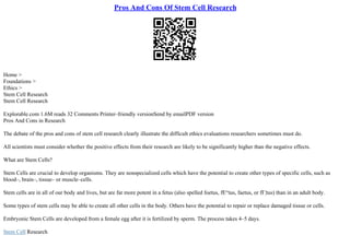 Pros And Cons Of Stem Cell Research
Home >
Foundations >
Ethics >
Stem Cell Research
Stem Cell Research
Explorable.com 1.6M reads 32 Comments Printer–friendly versionSend by emailPDF version
Pros And Cons in Research
The debate of the pros and cons of stem cell research clearly illustrate the difficult ethics evaluations researchers sometimes must do.
All scientists must consider whether the positive effects from their research are likely to be significantly higher than the negative effects.
What are Stem Cells?
Stem Cells are crucial to develop organisms. They are nonspecialized cells which have the potential to create other types of specific cells, such as
blood–, brain–, tissue– or muscle–cells.
Stem cells are in all of our body and lives, but are far more potent in a fetus (also spelled foetus, fЕ“tus, faetus, or fГ¦tus) than in an adult body.
Some types of stem cells may be able to create all other cells in the body. Others have the potential to repair or replace damaged tissue or cells.
Embryonic Stem Cells are developed from a female egg after it is fertilized by sperm. The process takes 4–5 days.
Stem Cell Research
 