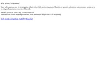 What is Stem Cell Research?
Stem cell research is used for investigation of basic cells which develop organisms. The cells are grown in laboratories where tests are carried out to
investigate fundamental properties of the cells.
Aborted fetuses are not the only source of stem cells
There are stem cells in the both placenta and blood contained in the placenta. Also the primary
Get more content on HelpWriting.net
 