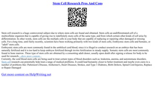 Stem Cell Research Pros And Cons
Stem cell research is a huge controversial subject due to where stem cells are found and obtained. Stem cells an undifferentiated cell of a
multicellular organism that is capable of giving rise to indefinitely more cells of the same type, and from which certain other kinds of cell arise by
differentiation. In other words, stem cells are the multiple cells in your body that are capable of replacing or repairing other damaged or missing
cells. For a long time, until fairly recently, scientists have been working primarily with two kinds of stem cells, Embryonic stem cells and Somatic, or
"adult" stem cells.
Embryonic stem cells are most commonly found in the umbilical cord blood, since it is illegal to conduct research on an embryo that has been
naturally fertilized and it is too hard to keep embryos fertilized through invitro fertilization in steady supply. Somatic stem cells are most commonly
found in bone marrow. These type of stem cells are obtained by a consenting adult donor, usually upon death after signing a release for body to be
used for research....show more content...
Currently, the cord blood stem cells are being used to treat certain types of blood disorders such as; leukemia, anemia, and autoimmune disorders.
Stem cell research can potentially help treat a range of medical problems. It could lead humanity closer to better treatment and maybe even cures to a
number of problems like: Parkinson's Disease, Alzheimer's, Heart Diseases, Strokes, and Type 1 Diabetes, Birth Defects, Spinal Cord Injuries, Replace
or Repair Damaged
Get more content on HelpWriting.net
 