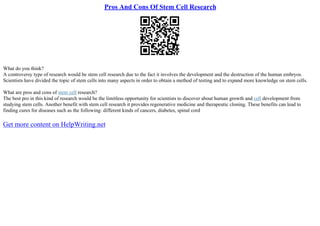 Pros And Cons Of Stem Cell Research
What do you think?
A controversy type of research would be stem cell research due to the fact it involves the development and the destruction of the human embryos.
Scientists have divided the topic of stem cells into many aspects in order to obtain a method of testing and to expand more knowledge on stem cells.
What are pros and cons of stem cell research?
The best pro in this kind of research would be the limitless opportunity for scientists to discover about human growth and cell development from
studying stem cells. Another benefit with stem cell research it provides regenerative medicine and therapeutic cloning. These benefits can lead to
finding cures for diseases such as the following: different kinds of cancers, diabetes, spinal cord
Get more content on HelpWriting.net
 