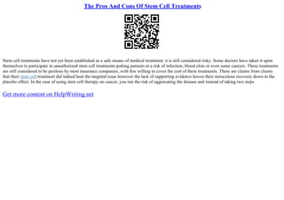 The Pros And Cons Of Stem Cell Treatments
Stem cell treatments have not yet been established as a safe means of medical treatment; it is still considered risky. Some doctors have taken it upon
themselves to participate in unauthorized stem cell treatments putting patients at a risk of infection, blood clots or even some cancers. These treatments
are still considered to be perilous by most insurance companies, with few willing to cover the cost of these treatments. There are claims from clients
that their stem cell treatment did indeed heal the targeted issue however the lack of supporting evidence leaves their miraculous recovery down to the
placebo effect. In the case of using stem cell therapy on cancer, you run the risk of aggravating the disease and instead of taking two steps
Get more content on HelpWriting.net
 