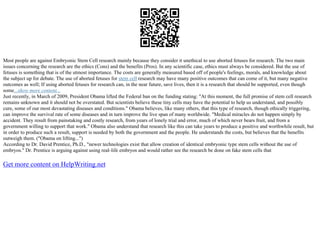 Most people are against Embryonic Stem Cell research mainly because they consider it unethical to use aborted fetuses for research. The two main
issues concerning the research are the ethics (Cons) and the benefits (Pros). In any scientific case, ethics must always be considered. But the use of
fetuses is something that is of the utmost importance. The costs are generally measured based off of people's feelings, morals, and knowledge about
the subject up for debate. The use of aborted fetuses for stem cell research may have many positive outcomes that can come of it, but many negative
outcomes as well; If using aborted fetuses for research can, in the near future, save lives, then it is a research that should be supported, even though
some...show more content...
Just recently, in March of 2009, President Obama lifted the Federal ban on the funding stating: "At this moment, the full promise of stem cell research
remains unknown and it should not be overstated. But scientists believe these tiny cells may have the potential to help us understand, and possibly
cure, some of our most devastating diseases and conditions." Obama believes, like many others, that this type of research, though ethically triggering,
can improve the survival rate of some diseases and in turn improve the live span of many worldwide. "Medical miracles do not happen simply by
accident. They result from painstaking and costly research, from years of lonely trial and error, much of which never bears fruit, and from a
government willing to support that work." Obama also understand that research like this can take years to produce a positive and worthwhile result, but
in order to produce such a result, support is needed by both the government and the people. He understands the costs, but believes that the benefits
outweigh them. ("Obama on lifting...")
According to Dr. David Prentice, Ph.D., "newer technologies exist that allow creation of identical embryonic type stem cells without the use of
embryos." Dr. Prentice is arguing against using real–life embryos and would rather see the research be done on fake stem cells that
Get more content on HelpWriting.net
 
