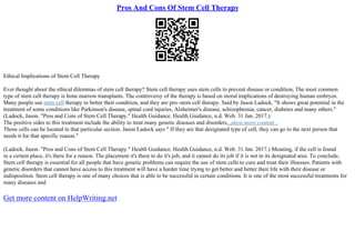Pros And Cons Of Stem Cell Therapy
Ethical Implications of Stem Cell Therapy
Ever thought about the ethical dilemmas of stem cell therapy? Stem cell therapy uses stem cells to prevent disease or condition, The most common
type of stem cell therapy is bone marrow transplants. The controversy of the therapy is based on moral implications of destroying human embryos.
Many people use stem cell therapy to better their condition, and they are pro–stem cell therapy. Said by Jason Ladock, "It shows great potential in the
treatment of some conditions like Parkinson's disease, spinal cord injuries, Alzheimer's disease, schizophrenia, cancer, diabetes and many others."
(Ladock, Jason. "Pros and Cons of Stem Cell Therapy." Health Guidance. Health Guidance, n.d. Web. 31 Jan. 2017.)
The positive sides to this treatment include the ability to treat many genetic diseases and disorders...show more content...
Those cells can be located in that particular section. Jason Ladock says " If they are that designated type of cell, they can go to the next person that
needs it for that specific reason."
(Ladock, Jason. "Pros and Cons of Stem Cell Therapy." Health Guidance. Health Guidance, n.d. Web. 31 Jan. 2017.) Meaning, if the cell is found
in a certain place, it's there for a reason. The placement it's there to do it's job, and it cannot do its job if it is not in its designated area. To conclude,
Stem cell therapy is essential for all people that have genetic problems can require the use of stem cells to cure and treat their illnesses. Patients with
genetic disorders that cannot have access to this treatment will have a harder time trying to get better and better their life with their disease or
indisposition. Stem cell therapy is one of many choices that is able to be successful in certain conditions. It is one of the most successful treatments for
many diseases and
Get more content on HelpWriting.net
 