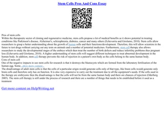 Stem Cells Pros And Cons Essay
Pros of stem cells
Within the therapeutic sector of cloning and regenerative medicine, stem cells propose a lot of medical benefits as it shows potential in treating
conditions like Parkinson's disease, Alzheimer's, schizophrenia, diabetes, cancer and many others (Echevarria and Girolamo, 2010). Stem cells allow
researchers to grasp a better understanding about the growth of human cells and their functions/development. Therefore, this will allow scientists in the
future to test drugs without carrying out any tests on animals and a number of potential medicines. Furthermore, stem cell therapy also allows
researchers to study the developmental stages of the embryo which then treat the number of birth defects and reduce infertility problems thus pregnant
loss (Echevarria and Girolamo, 2010). A higher understanding of stem cells will suggest different techniques to treat abnormal development in the
human body. In addition, stem cell therapy prevents the risk of rejection in a patient's own body as the cells belong to the same human body.
Cons of stem cell
One of the negative impacts to use stem cells for research is that it destroys the blastocysts which are formed from the laboratory fertilisation of the
human egg. Some...show more content...
The disadvantage of adult stem cells is that the cells of a particular origin would generate cells only of that type, like brain cells would generate only
brain cells and therefore only has on function. It is also very expensive to carry out the treatment due to all the equipment's needs. If the cells used in
the therapy are embryonic then the disadvantage is that the cells will not be from the same human body and there are chances of rejection (Oderberg
2005). The stem cell therapy is still under the process of research and there are a number of things that needs to be established before it used as a
treatment
Get more content on HelpWriting.net
 