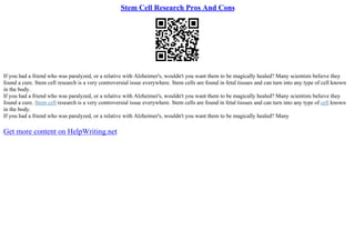 Stem Cell Research Pros And Cons
If you had a friend who was paralyzed, or a relative with Alzheimer's, wouldn't you want them to be magically healed? Many scientists believe they
found a cure. Stem cell research is a very controversial issue everywhere. Stem cells are found in fetal tissues and can turn into any type of cell known
in the body.
If you had a friend who was paralyzed, or a relative with Alzheimer's, wouldn't you want them to be magically healed? Many scientists believe they
found a cure. Stem cell research is a very controversial issue everywhere. Stem cells are found in fetal tissues and can turn into any type of cell known
in the body.
If you had a friend who was paralyzed, or a relative with Alzheimer's, wouldn't you want them to be magically healed? Many
Get more content on HelpWriting.net
 