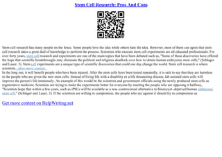 Stem Cell Research: Pros And Cons
Stem cell research has many people on the fence. Some people love the idea while others hate the idea. However, most of them can agree that stem
cell research takes a great deal of knowledge to perform the process. Scientists who execute stem cell experiments are all educated professionals. For
over forty years, stem cell research and experiments are one of the main topics that have been debated such as, "Some of these discoveries have offered
the hope that scientific breakthroughs may eliminate the political and religious deadlock over how to obtain human embryonic stem cells," (Schlager
and Lauer, 3). Stem cell experiments are a unique type of scientific discoveries that could one day change the world. Stem cell research is where
scientists...show more content...
In the long run, it will benefit people who have been injured. After the stem cells have been tested repeatedly, it is safe to say that they are harmless
to the people who are given the new stem cells. Instead of living life with a disability or a life threatening disease, lab assisted stem cells will
improve the person's life immensely. An example of this would be the scientists and government officials using the newly produced stem cells as
regenerative medicine. Scientists are trying to make the experiments better for everyone by meeting the people who are opposing it halfway,
"Scientists hope that within a few years, such as iPSCs will be available as a non–controversial alternative to blastocyst–deprived human embryonic
stem cell," (Schlager and Lauer, 3). If the scientists are willing to compromise, the people who are against it should try to compromise as
Get more content on HelpWriting.net
 