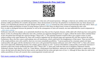 Stem Cell Research: Pros And Cons
world free of agonizing disease and debilitating disabilities is what stem cell research promises. Although, a relatively new method, stem cell research
promises endless possibilities for scientific advancement. These advancements in turn have the potential to revolutionize the way future diseases are
treated, even eliminating the diseases for good. Despite all the upsides, stem cell research has some controversial downsides that come with it. Stem–cell
research has endless possibilities in terms of curing diseases, however it also raises an ethical issue in terms of acquiring the stem–cells.
First, in order to distinguish between the potential, as well as the consequences of stem cell research, one must understand the crucial components to
...show more content...
Embryonic stem cells, for example, are so potentially beneficial since they are free of genetic diseases, unlike adult cells which may have some genetic
disease. In fact, by utilizing these embryonic stem cells, scientists can regenerate damaged tissues or organs, without the need to find a matched donor
or have the patient bear through anti–rejection therapy ("Stem Cells" 1). This potential treatment would be able to give organs to those in need,
without waiting on the organ donation list. Stem cells would be implanted into the infected organ and regenerate the cells that construct the organ.
Furthermore, those who have cancer could undergo stem cell transfusions, which could lead to the disappearance of that cancer. These are just some
of the simple problems stem cells could fix, there are even more remarkable possibilities. "A person paralyzed by a traumatic spinal cord injury
could possibly walk again with the introduction of new nerve cells generated from human embryonic stem cells" ("Stem Cells" 1). Stem cells cannot
only resolve physically debilitating diseases, but complex genetic diseases as well. "A person with diabetes could possibly avoid insulin injections if
scientists could create insulin–producing pancreatic cells" ("Stem Cells" 1). Stem cells could also find cures to blindness, Parkinson's disease,
Alzheimer's disease, heart disease, vision, etc. Vanna Belton, a blind patient from Baltimore, underwent an incredible procedure to regain some of her
vision, she had stem cells taken from her bone marrow and injected into her retina and optic nerve (Crew 1). Although all these ideas are valid in the
endless possibilities of stem cell research, there counterarguments towards stem cell
Get more content on HelpWriting.net
 