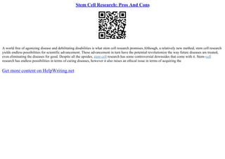 Stem Cell Research: Pros And Cons
A world free of agonizing disease and debilitating disabilities is what stem cell research promises.Although, a relatively new method, stem cell research
yields endless possibilities for scientific advancement. These advancement in turn have the potential revolutionize the way future diseases are treated,
even eliminating the diseases for good. Despite all the upsides, stem cell research has some controversial downsides that come with it. Stem–cell
research has endless possibilities in terms of curing diseases, however it also raises an ethical issue in terms of acquiring the
Get more content on HelpWriting.net
 