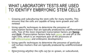 WHAT LABORATORY TESTS ARE USED
TO IDENTIFY EMBRYONIC STEM CELLS
1. Growing and subculturing the stem cells for many months. This
ensures that the cells are capable of long-term growth and self-
renewal
2. Using specific techniques to determine the presence of
transcription factors that are typically produced by undifferentiated
cells. Two of the most important transcription factors are Nanog
and Oct4. (Transcription factors help turn genes on and off at the
right time, which is an important part of the processes of
cell differentiation and embryonic development.)
3. Using specific techniques to determine the presence of particular
cell surface markers that are typically produced by undifferentiated
cells
4. Determining whether the cells can be re-grown, or subcultured,
 