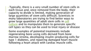 • Typically, there is a very small number of stem cells in
each tissue and, once removed from the body, their
capacity to divide is limited, making generation of
large quantities of stem cells difficult. Scientists in
many laboratories are trying to find better ways to
grow large quantities of adult stem cells in cell
culture and to manipulate them to generate specific
cell types so they can be used to treat injury or disease
•Some examples of potential treatments include
regenerating bone using cells derived from bone
marrow stroma, developing insulin-producing cells for
type 1 diabetes, and repairing damaged heart muscle
following a heart attack with cardiac muscle cells.
 