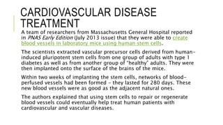 CARDIOVASCULAR DISEASE
TREATMENT
A team of researchers from Massachusetts General Hospital reported
in PNAS Early Edition (July 2013 issue) that they were able to create
blood vessels in laboratory mice using human stem cells.
The scientists extracted vascular precursor cells derived from human-
induced pluripotent stem cells from one group of adults with type 1
diabetes as well as from another group of “healthy” adults. They were
then implanted onto the surface of the brains of the mice.
Within two weeks of implanting the stem cells, networks of blood-
perfused vessels had been formed - they lasted for 280 days. These
new blood vessels were as good as the adjacent natural ones.
The authors explained that using stem cells to repair or regenerate
blood vessels could eventually help treat human patients with
cardiovascular and vascular diseases.
 