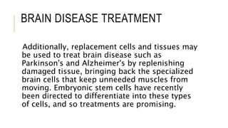 BRAIN DISEASE TREATMENT
Additionally, replacement cells and tissues may
be used to treat brain disease such as
Parkinson's and Alzheimer's by replenishing
damaged tissue, bringing back the specialized
brain cells that keep unneeded muscles from
moving. Embryonic stem cells have recently
been directed to differentiate into these types
of cells, and so treatments are promising.
 