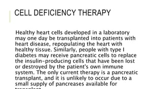 CELL DEFICIENCY THERAPY
Healthy heart cells developed in a laboratory
may one day be transplanted into patients with
heart disease, repopulating the heart with
healthy tissue. Similarly, people with type I
diabetes may receive pancreatic cells to replace
the insulin-producing cells that have been lost
or destroyed by the patient's own immune
system. The only current therapy is a pancreatic
transplant, and it is unlikely to occur due to a
small supply of pancreases available for
 