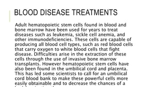 BLOOD DISEASE TREATMENTS
Adult hematopoietic stem cells found in blood and
bone marrow have been used for years to treat
diseases such as leukemia, sickle cell anemia, and
other immunodeficiencies. These cells are capable of
producing all blood cell types, such as red blood cells
that carry oxygen to white blood cells that fight
disease. Difficulties arise in the extraction of these
cells through the use of invasive bone marrow
transplants. However hematopoietic stem cells have
also been found in the umbilical cord and placenta.
This has led some scientists to call for an umbilical
cord blood bank to make these powerful cells more
easily obtainable and to decrease the chances of a
 