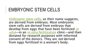EMBRYONIC STEM CELLS
Embryonic stem cells, as their name suggests,
are derived from embryos. Most embryonic
stem cells are derived from embryos that
develop from eggs that have been fertilized in
vitro—in an in vitro fertilization clinic—and then
donated for research purposes with informed
consent of the donors. They are not derived
from eggs fertilized in a woman's body.
 