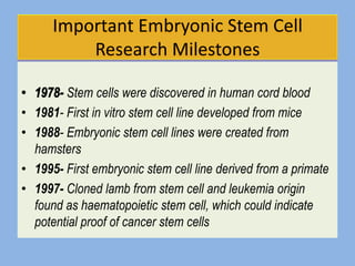 Important Embryonic Stem Cell
           Research Milestones

          Stem cells were discovered in human cord blood
•   1981- First in vitro stem cell line developed from mice
•   1988- Embryonic stem cell lines were created from
    hamsters
•   1995- First embryonic stem cell line derived from a primate
•   1997- Cloned lamb from stem cell and leukemia origin
    found as haematopoietic stem cell, which could indicate
    potential proof of cancer stem cells
 