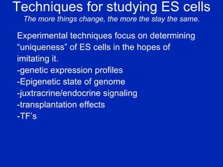 Techniques for studying ES cells The more things change, the more the stay the same. Experimental techniques focus on determining  “ uniqueness” of ES cells in the hopes of  imitating it. -genetic expression profiles -Epigenetic state of genome -juxtracrine/endocrine signaling -transplantation effects -TF’s 