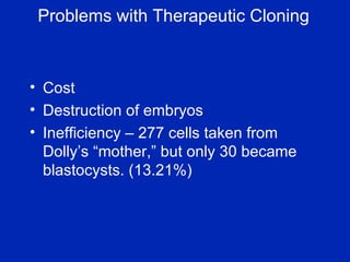 Problems with Therapeutic Cloning Cost Destruction of embryos Inefficiency – 277 cells taken from Dolly’s “mother,” but only 30 became blastocysts. (13.21%) 