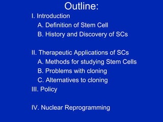 Outline: I. Introduction A. Definition of Stem Cell B. History and Discovery of SCs II. Therapeutic Applications of SCs  A. Methods for studying Stem Cells B. Problems with cloning C. Alternatives to cloning III. Policy IV. Nuclear Reprogramming 