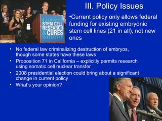 III. Policy Issues No federal law criminalizing destruction of embryos, though some states have these laws Proposition 71 in California – explicitly permits research using somatic cell nuclear transfer 2008 presidential election could bring about a significant change in current policy What’s your opinion? Current policy only allows federal funding for existing embryonic stem cell lines (21 in all), not new ones 