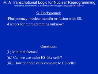 IV. A Transcriptional Logic for Nuclear Reprogramming Takahashi & Yamanaka/ Kit T. Rodolfa and Kevin Eggan  Cell (2006)  126:  652-655   . Background: -Pluripotency: nuclear transfer or fusion with ES. -Factors for reprogramming unknown. Questions: (i.) Minimal factors? (ii.) Can we use make ES-like cells? (iii.) How do these cells compare to ES cells? 
